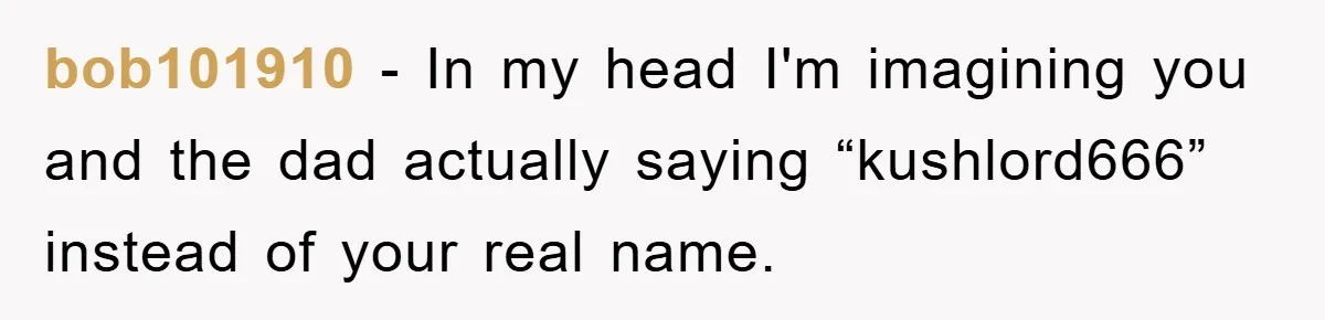 bob101910 − In my head I'm imagining you and the dad actually saying “kushlord666” instead of your real name.