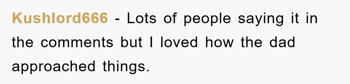Kushlord666 − Lots of people saying it in the comments but I loved how the dad approached things.