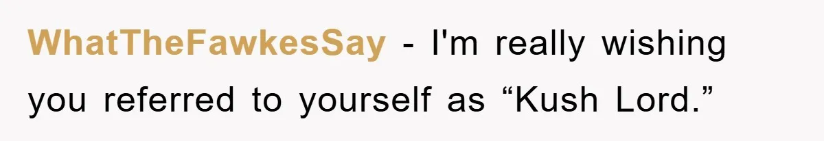 WhatTheFawkesSay − I'm really wishing you referred to yourself as “Kush Lord.”