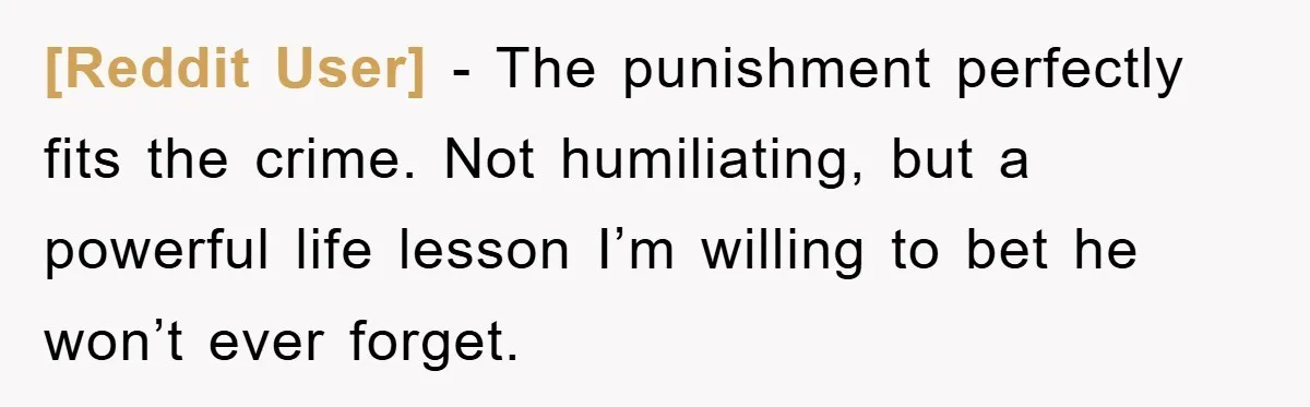 [Reddit User] − The punishment perfectly fits the crime. Not humiliating, but a powerful life lesson I’m willing to bet he won’t ever forget.