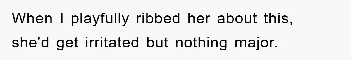 When I playfully ribbed her about this, she'd get irritated but nothing major.