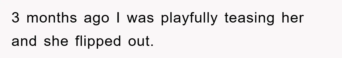 3 months ago I was playfully teasing her and she flipped out.
