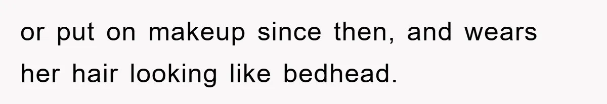 or put on makeup since then, and wears her hair looking like bedhead.