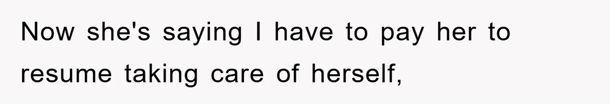 Now she's saying I have to pay her to resume taking care of herself,