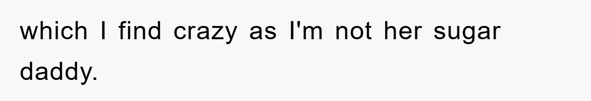 which I find crazy as I'm not her sugar daddy.