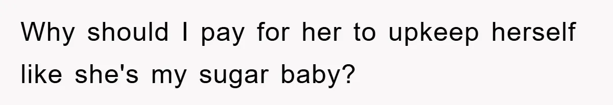 Why should I pay for her to upkeep herself like she's my sugar baby?