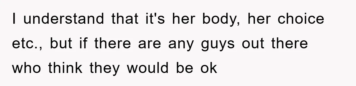 I understand that it's her body, her choice etc., but if there are any guys out there who think they would be ok