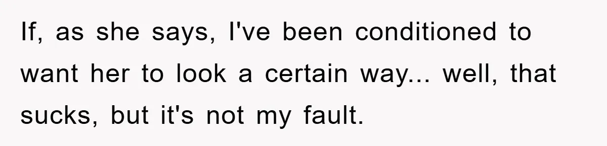 If, as she says, I've been conditioned to want her to look a certain way... well, that sucks, but it's not my fault.