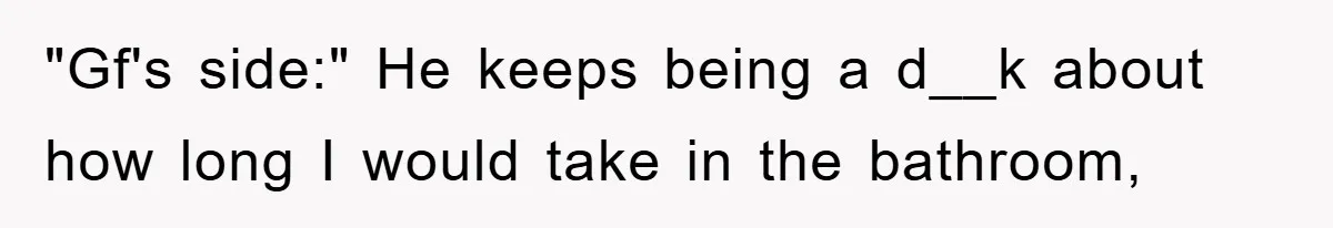 "Gf's side:" He keeps being a d__k about how long I would take in the bathroom,