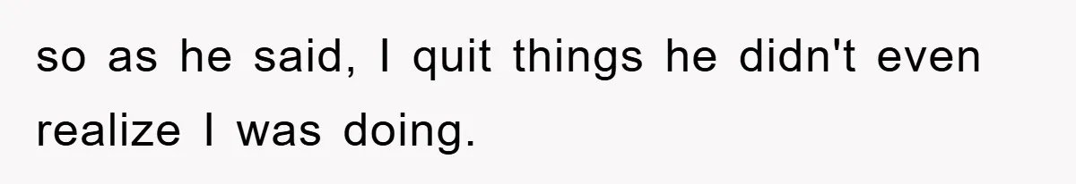 so as he said, I quit things he didn't even realize I was doing.