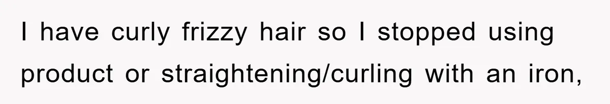 I have curly frizzy hair so I stopped using product or straightening/curling with an iron,