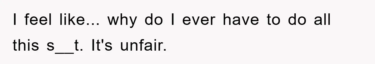 I feel like... why do I ever have to do all this s__t. It's unfair.