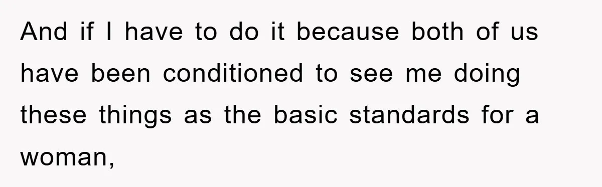 And if I have to do it because both of us have been conditioned to see me doing these things as the basic standards for a woman,