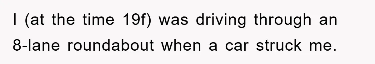 I (at the time 19f) was driving through an 8-lane roundabout when a car struck me.