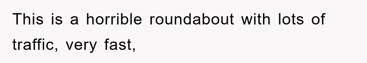 This is a horrible roundabout with lots of traffic, very fast,
