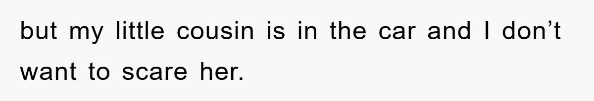 but my little cousin is in the car and I don’t want to scare her.
