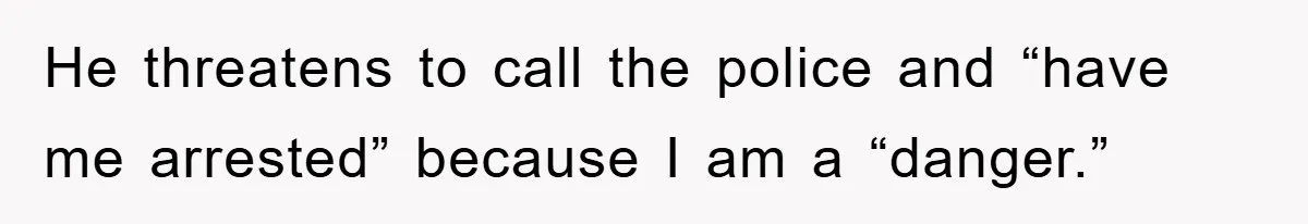 He threatens to call the police and “have me arrested” because I am a “danger.”