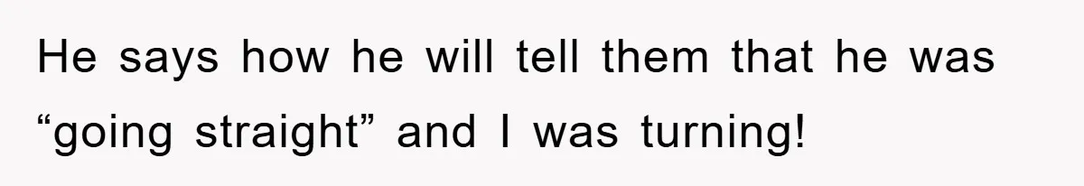 He says how he will tell them that he was “going straight” and I was turning!