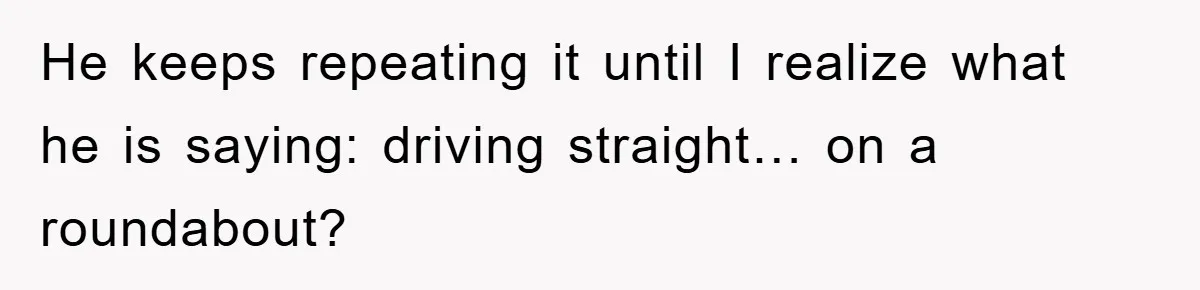 He keeps repeating it until I realize what he is saying: driving straight… on a roundabout?