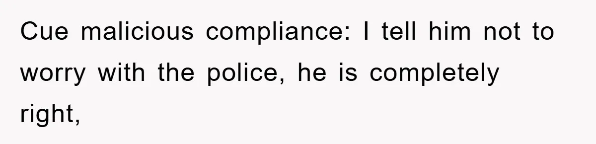 Cue malicious compliance: I tell him not to worry with the police, he is completely right,