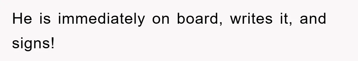 He is immediately on board, writes it, and signs!