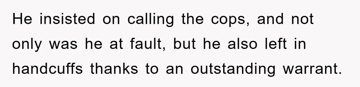 He insisted on calling the cops, and not only was he at fault, but he also left in handcuffs thanks to an outstanding warrant.