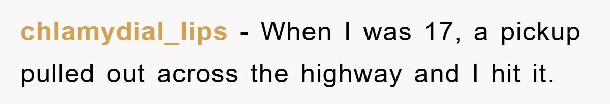 chlamydial_lips − When I was 17, a pickup pulled out across the highway and I hit it.