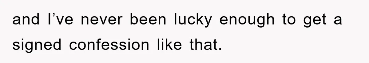 and I’ve never been lucky enough to get a signed confession like that.