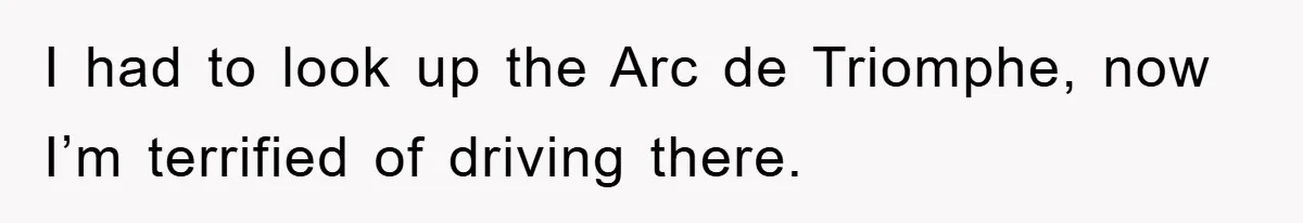 I had to look up the Arc de Triomphe, now I’m terrified of driving there.