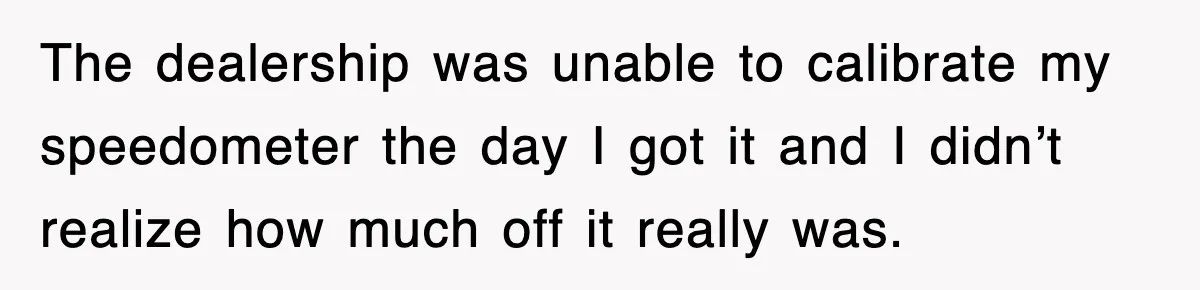 Physicist Tries Outsmarting A Cop With Science, The Cop Had The Perfect Reply The dealership was unable to calibrate my speedometer the day I got it and I didn’t realize how much off it really was.