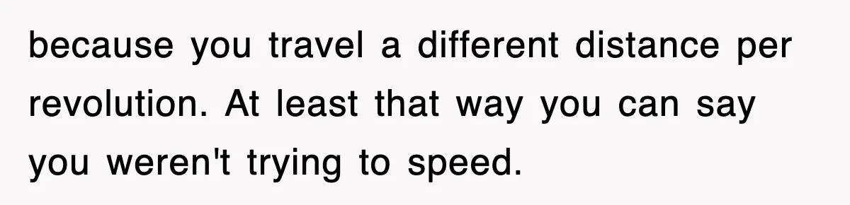 Physicist Tries Outsmarting A Cop With Science, The Cop Had The Perfect Reply because you travel a different distance per revolution. At least that way you can say you weren't trying to speed.