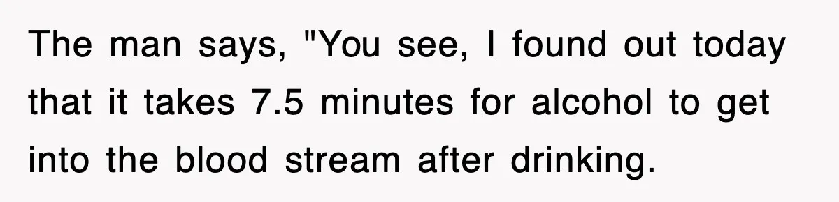 Physicist Tries Outsmarting A Cop With Science, The Cop Had The Perfect Reply The man says, "You see, I found out today that it takes 7.5 minutes for alcohol to get into the blood stream after drinking.