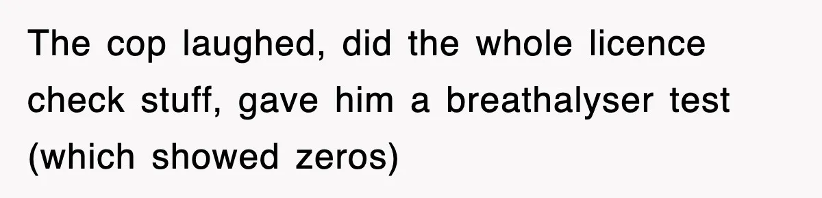 Physicist Tries Outsmarting A Cop With Science, The Cop Had The Perfect Reply The cop laughed, did the whole licence check stuff, gave him a breathalyser test (which showed zeros)