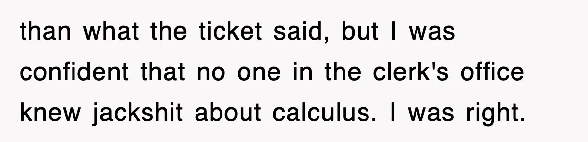 Physicist Tries Outsmarting A Cop With Science, The Cop Had The Perfect Reply than what the ticket said, but I was confident that no one in the clerk's office knew jackshit about calculus. I was right.