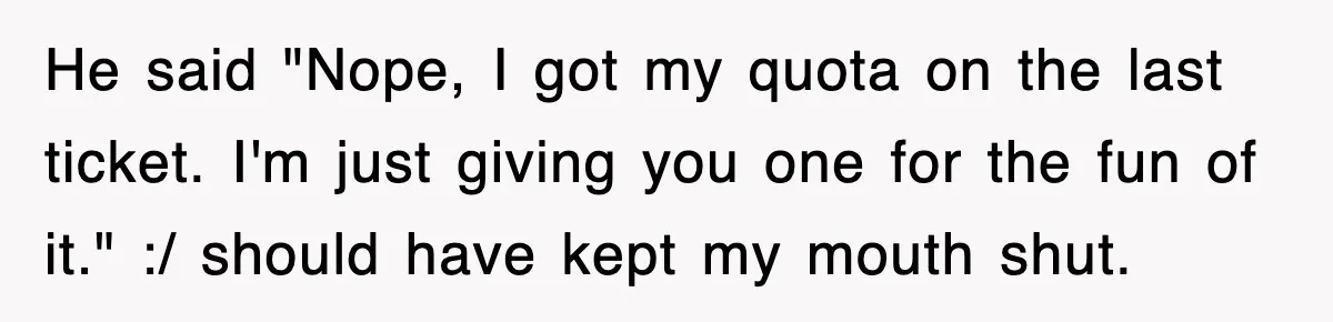 Physicist Tries Outsmarting A Cop With Science, The Cop Had The Perfect Reply He said "Nope, I got my quota on the last ticket. I'm just giving you one for the fun of it." :/ should have kept my mouth shut.