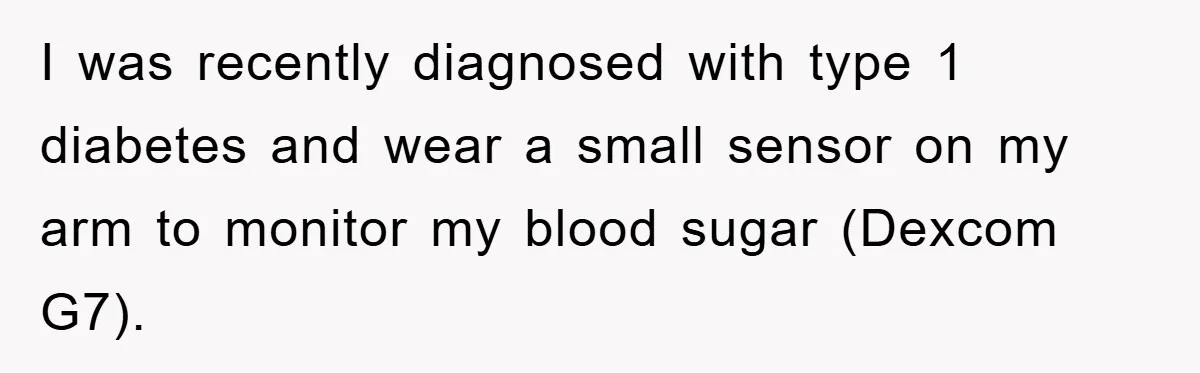 I was recently diagnosed with type 1 diabetes and wear a small sensor on my arm to monitor my blood sugar (Dexcom G7).