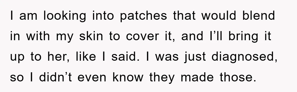 I am looking into patches that would blend in with my skin to cover it, and I’ll bring it up to her, like I said. I was just diagnosed, so...