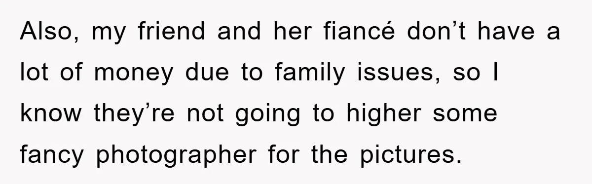 Also, my friend and her fiancé don’t have a lot of money due to family issues, so I know they’re not going to higher some fancy photographer for the pictures.