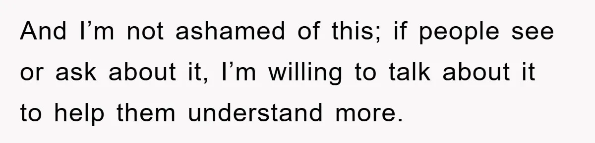 And I’m not ashamed of this; if people see or ask about it, I’m willing to talk about it to help them understand more.