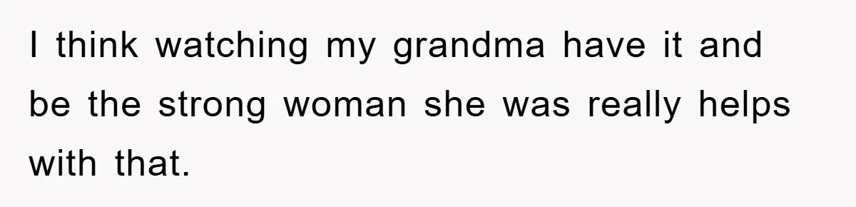 I think watching my grandma have it and be the strong woman she was really helps with that.