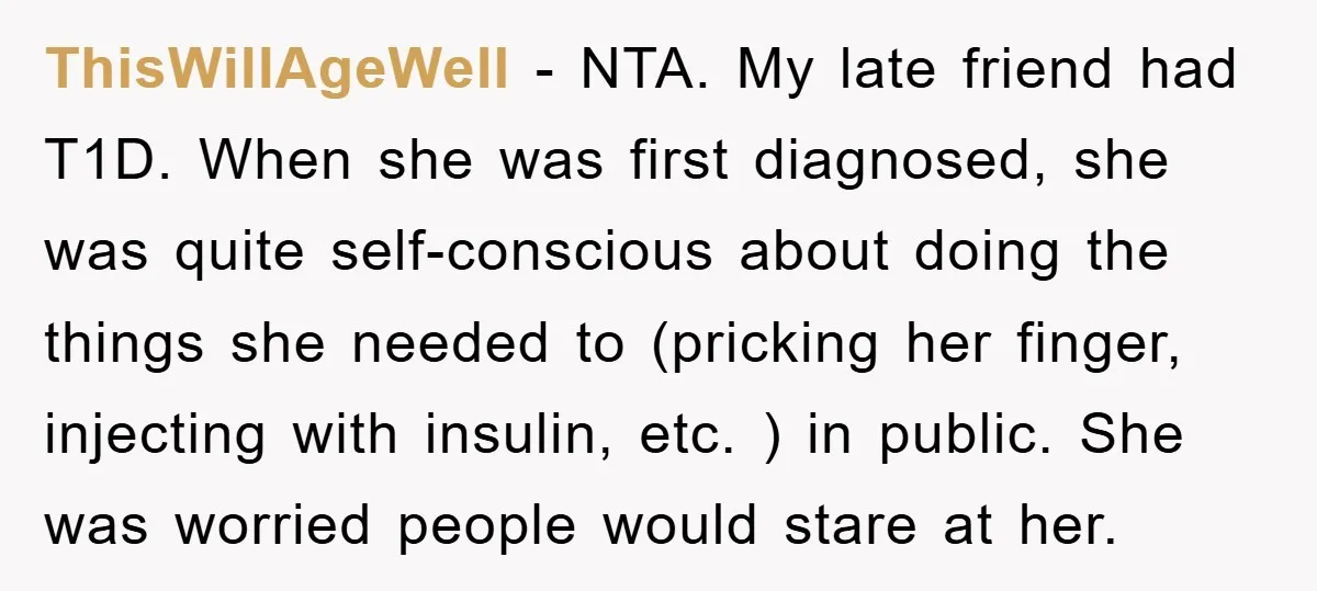 ThisWillAgeWell − NTA. My late friend had T1D. When she was first diagnosed, she was quite self-conscious about doing the things she needed to (pricking her finger, injecting with insulin,...