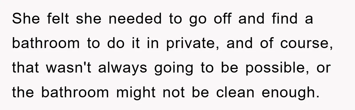 She felt she needed to go off and find a bathroom to do it in private, and of course, that wasn't always going to be possible, or the bathroom might...