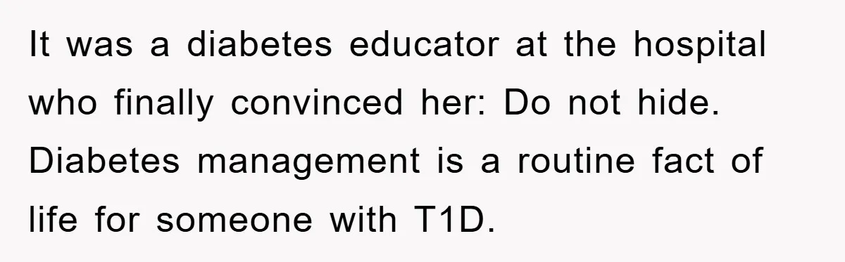 It was a diabetes educator at the hospital who finally convinced her: Do not hide. Diabetes management is a routine fact of life for someone with T1D.