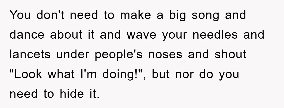 You don't need to make a big song and dance about it and wave your needles and lancets under people's noses and shout "Look what I'm doing!", but nor do...