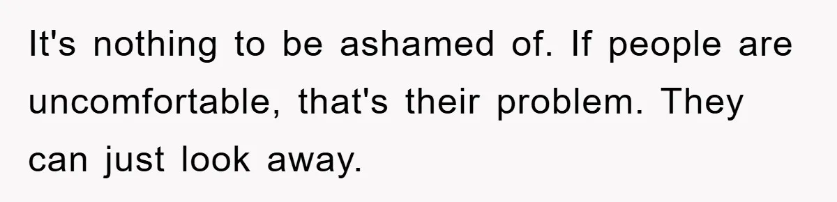It's nothing to be ashamed of. If people are uncomfortable, that's their problem. They can just look away.