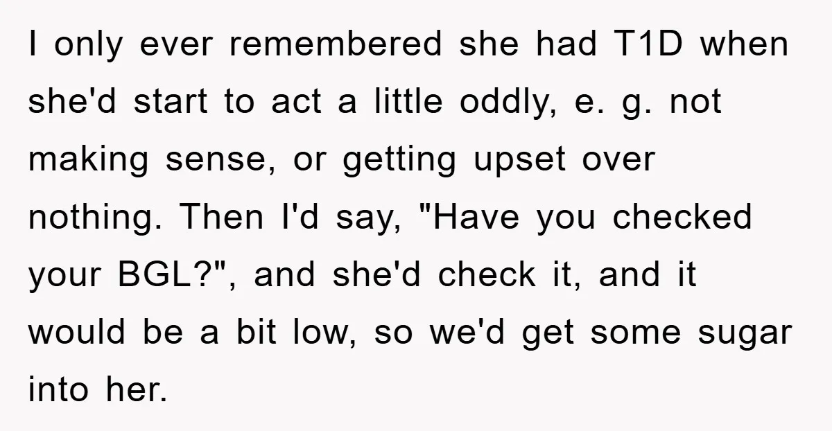 I only ever remembered she had T1D when she'd start to act a little oddly, e. g. not making sense, or getting upset over nothing. Then I'd say, "Have you...