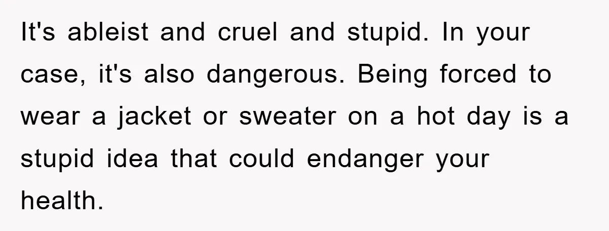 It's ableist and cruel and stupid. In your case, it's also dangerous. Being forced to wear a jacket or sweater on a hot day is a stupid idea that could...