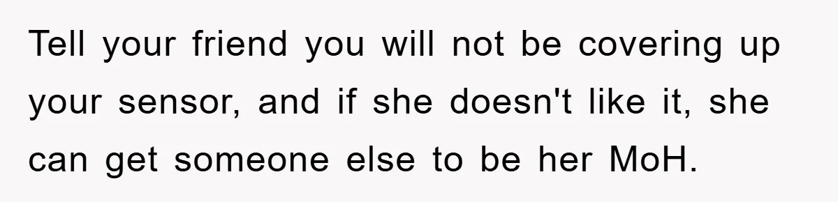 Tell your friend you will not be covering up your sensor, and if she doesn't like it, she can get someone else to be her MoH.