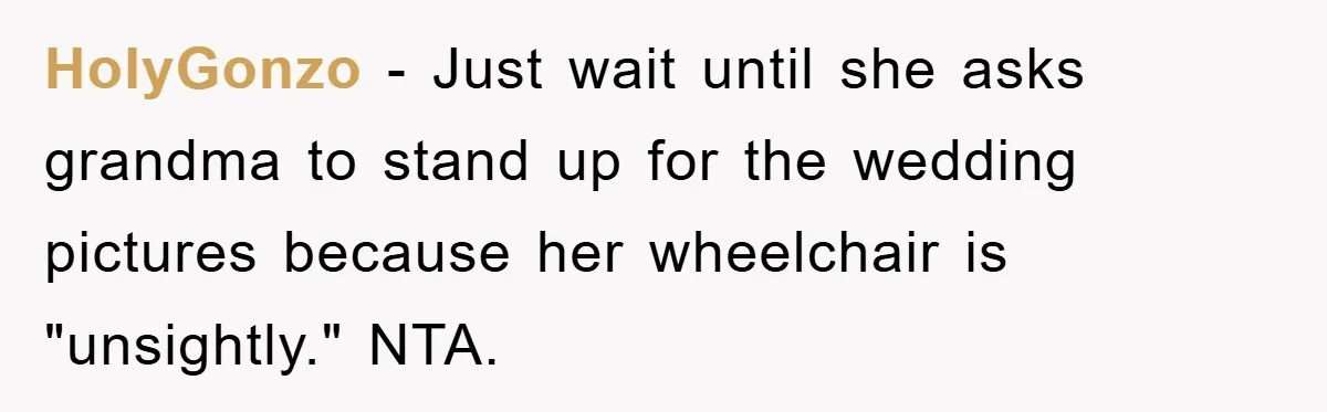 HolyGonzo − Just wait until she asks grandma to stand up for the wedding pictures because her wheelchair is "unsightly." NTA.