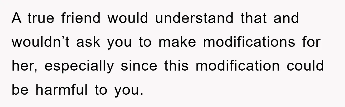 A true friend would understand that and wouldn’t ask you to make modifications for her, especially since this modification could be harmful to you.